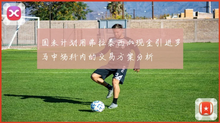 国米计划用弗拉泰西加现金引进罗马中场科内的交易方案分析
