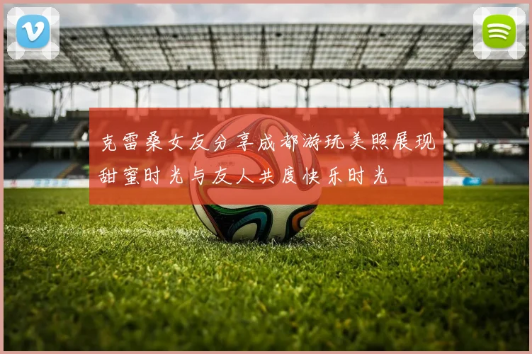 克雷桑女友分享成都游玩美照展现甜蜜时光与友人共度快乐时光