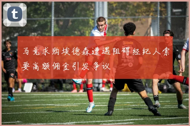 马竞求购埃德森遭遇阻碍经纪人索要高额佣金引发争议