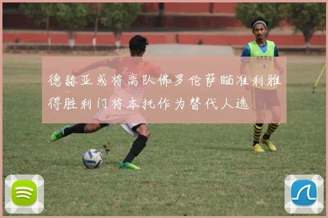 德赫亚或将离队佛罗伦萨瞄准利雅得胜利门将本托作为替代人选